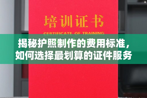 新蔡揭秘护照制作的费用标准，如何选择最划算的证件服务？