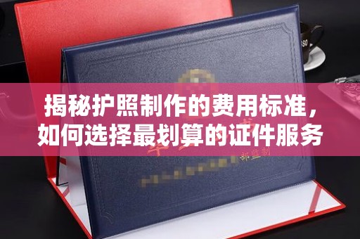 新蔡揭秘护照制作的费用标准，如何选择最划算的证件服务？